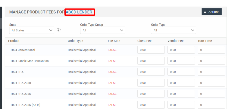 MANAGE PRODUCT FEES FO 
State 
All States 
Product 
1004 Conventional 
1004 Fannie Mae Renovation 
1004 FHA 
1004 FHA 203B 
FHA 203K 
1004 FHA 203K (As-is) 
ABCD LENDER 
Order Type Group 
Order Type 
Residential Appraisal 
Residential Appraisal 
Residential Appraisal 
Residential Appraisal 
Residential Appraisal 
Residential Appraisal 
Order Type 
Client Fee 
= Actions 
Turn Time 
Fee set? 
FALSE 
FALSE 
FALSE 
FALSE 
FALSE 
FALSE 
Vendor Fee 