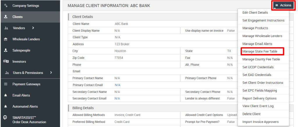 Company Satings 
Clients 
Vendors 
Wholesale Len&rs 
Investors 
Users & Permissions 
Paymelt Gateways 
Email Alerts 
Automat«i Alerts 
SMARTASSISE 
Order Desk Automation 
MANAGE CLIENT INFORMATION: ABC BANK 
Client Details 
Client Name 
Client Display Name 
Client Type 
City 
Zip Code 
Email 
Primary Contact Name 
Primary Contact Email 
Secondary Contact Name 
Secondary Contact Email 
Billing Details 
Allowed Billing Methods 
Preferred Billing Method 
ABC Bank 
N/A 
123 Broker 
Houston 
77054 
Invoice, Credit Card 
Credit Card 
Use display name on invoice 
Alt. Phone 
Primary Contact Phone 
Secondary Contact Phone 
Lender is always different 
Allowed Credit Card Options 
Prompt for Pre-payment? 
False 
N/A 
N/A 
N/A 
N/A 
False 
Upload 
False 
Actions 
Edit Client Details 
Set Engagement Instructions 
Manage Products 
Manage Wholesale Lenders 
Manage Email Alerts 
Manage State Fee Table 
Manage County Fee Table 
Set UCDP Credentials 
Set EAD Credentials 
Set Client Order Instructions 
Set EPC Fields Mapping 
Report Delivery Options 
View Client Event Log 
Delete Client 
Import Invoice Approvers 