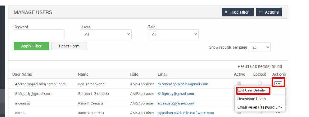 MANAGE USERS 
Key," ord 
Apply Filter 
User Name 
Users 
Reset Form 
Role 
Role 
AMSAppraiser 
AMSAppraiser 
AMSAppraiser 
AMSAppraiser 
Hide Filter 
Show records per page 
= Actions 
25 
4cornerappraisals@gmail.com 
815gordy@gmaiLcom 
a.ceausu 
aaron 
Name 
Ben Thiphavong 
Gordon L Giordano 
Alina R Ceausu 
aaron anderson 
Email 
4cornerappraisaIs@gmail.com 
815gordy@gmail.com 
a.ceausu@yahoo.com 
appraiser@valuelinksoftware.com 
Result:648 item(s) found 
Locked Actions 
Active 
dit user Details 
Deactivate Users 
Email Reset Password Link 