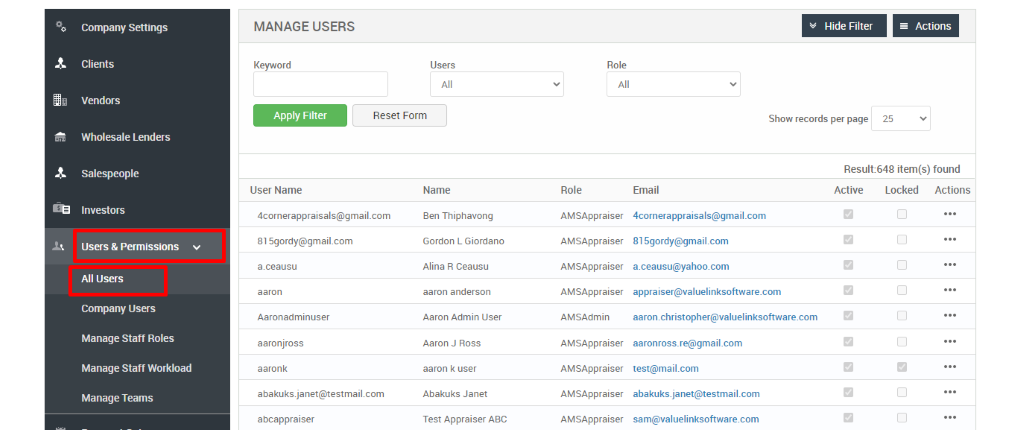 Company Settings 
Clients 
Vendors 
Wholesale Lenders 
Salespeople 
Investors 
Users & Permissions 
All Users 
Company Users 
Manage Staff Roles 
Manage Staff Workload 
Manage Teams 
MANAGE USERS 
Keyword 
Apply Filter 
User Name 
Users 
Reset Form 
Role 
Role 
AMSAppraiser 
AMSAppraiser 
AMSAppraiser 
AMSAppraiser 
AMSAdmin 
AMSAppraiser 
AMSAppraiser 
AMSAppraiser 
AMSAppraiser 
Hide Filter 
Show records per page 
= Actions 
25 
Result:648 item(s) found 
Name 
Ben Thiphavong 
Gordon L Giordano 
Alina R Ceausu 
aaron anderson 
Aaron Admin IJser 
Aaron J Ross 
aaron k user 
Abakuks Janet 
Test Appraiser ABC 
Email 
4cornerappraisaIs@gmail.com 
815gordy@gmail.com 
a.ceausu@yahoo.com 
appraiser@valuelinksoftware.com 
aaron.christopher@valuelinksoftware.com 
aaronross_re@gmail.com 
test@mail.com 
abakuks.janet@testmail.com 
sam@valuelinksoftware.com 
Active 
Locked Actions 
4cornerappraisals@gmail.com 
815gordy@gmaiLcom 
a.ceausu 
aaron 
Aaronadminuser 
aaronjross 
aaronk 
a bakuksjanet@testmail.com 
aöcappraiser 