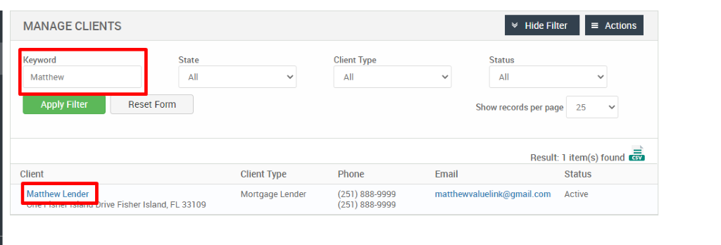 MANAGE CLIENTS 
Keyword 
Matthew 
Apply Filter 
Client 
Matthew Lender 
Hide Filter 
= Actions 
State 
Reset Form 
Client Type 
Phone 
(251) 888-gggg 
(251) 888-gggg 
Status 
Show records per page 
25 
Result: 1 item(s) found Ö 
Client Type 
Mortgage Lender 
FL 33109 
Email 
matthewwaluelink@gmail.com 
Status 
Active 
rive Fisher Island, 