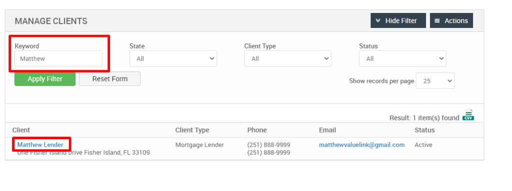 MANAGE CLIENTS 
Key," ord 
Matthew 
Apply Filter 
Client 
Matthew Lender 
Hide Filter 
= Actions 
State 
Reset Form 
Client Type 
Phone 
(251) 888-gggg 
(251) 888-gggg 
Status 
Show records per page 
25 
Result: 1 item(s) found Ö 
Client Type 
Mortgage Lender 
FL 33109 
Email 
matthewwaluelink@gmail.com 
Status 
Active 
rive Fisher Island, 