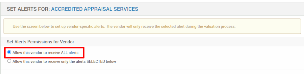 SET ALERTS FOR: ACCREDITED APPRAISAL SERVICES 
Use the screen below to set up vendor-specific alerts. The vendor will only receive the selected alert during the valuation process. 
Set Alerts Permissions for Vendor 
@ Allow this vendor to receive ALL alerts 
O Allow this vendor to receive only the alerts SELECTED below 