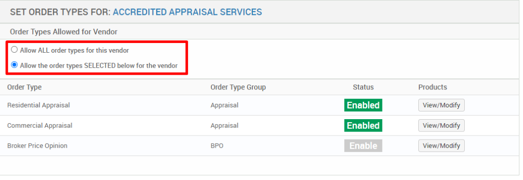SET ORDER TYPES FOR: ACCREDITED APPRAISAL SERVICES 
Order Types Allowed for Vendor 
O Allow ALL order types for this vendor 
@ Allow the order types SELECTED below for the vendor 
Order Type 
Residential Appraisal 
Commercial Appraisal 
Broker Price Opinion 
Order Type Group 
Appraisal 
Appraisal 
Status 
Enabled 
Enabled 
Enable 
Products 
View/ Modify 
View/ Modify 
View/ Modify 