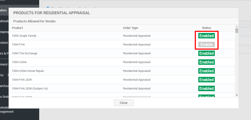 olesal 
o Ord 
PRODUCTS FOR RESIDENTIAL APPRAISAL 
Products Allowed for Vendor 
Product 
1004 Single Family 
1004 FHA 
1004 The Exchange 
USDA 
1004 USDA Home Repair 
FHA 203K 
1004 FHA 203«subject to) 
Order Type 
Residential Appraisal 
Residential Appraisal 
Residential Appraisal 
Residential Appraisal 
Residential Appraisal 
Residential Appraisal 
Residential Appraisal 
Close 
Status 
Enabled 
Enable 
Enabled 
Enabled 
Enabled 
Enabled 
Enabled 
nagement 