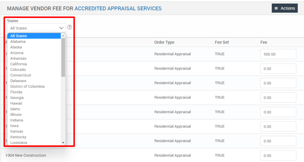 MANAGE VENDOR FEE FOR ACCREDITED APPRAISAL SERVICES 
States 
All States 
All States 
Alabama 
Alaska 
Arizona 
Arkansas 
California 
Colorado 
Connecticut 
Delaware 
District of Columbia 
Florida 
Georgia 
Hawaii 
Idaho 
Illinois 
Indiana 
Iowa 
Kansas 
Kentucky 
Louisiana 
1004 New Construction 
= Actions 
500.00 
Order Type 
Residential Appraisal 
Residential Appraisal 
Residential Appraisal 
Residential Appraisal 
Residential Appraisal 
Residential Appraisal 
Residential Appraisal 
Residential Appraisal 
Fee set 
TRUE 
TRUE 
TRUE 
TRUE 
TRUE 
TRUE 
TRUE 
TRUE 