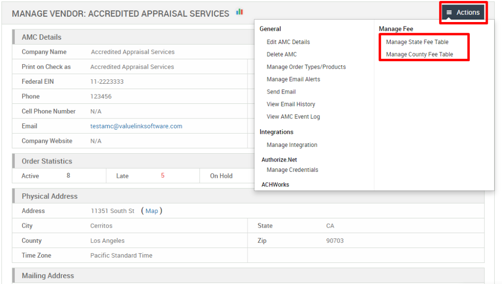 MANAGE VENDOR: ACCREDITED APPRAISAL SERVICES 
AMC Details 
Company Name 
Print on Check as 
Federal EIN 
Phone 
Cell Phone Number 
Email 
Company Website 
Order Statistics 
General 
Edit AMC Details 
Delete AMC 
Manage Order Types/Products 
Manage Email Alerts 
Send Email 
View Email History 
View AMC Event Log 
Integrations 
Manage Integration 
Authorize _ Net 
Manage Credentials 
ACHWorks 
State 
90703 
= Actions 
Manage Fee 
Manage Slate Fee Table 
Manage County Fee Table 
Accredited Appraisal Services 
Accredited Appraisal Services 
1 1-2223333 
123456 
N/A 
testamc@valuelinksoftware.com 
Active 
8 
N/A 
Late 
11351 South St 
Cerritos 
Los Angeles 
On Hold 
Physical Address 
Address 
City 
County 
Time Zone 
Mailing Address 
( Map ) 
Pacific Standard Time 
