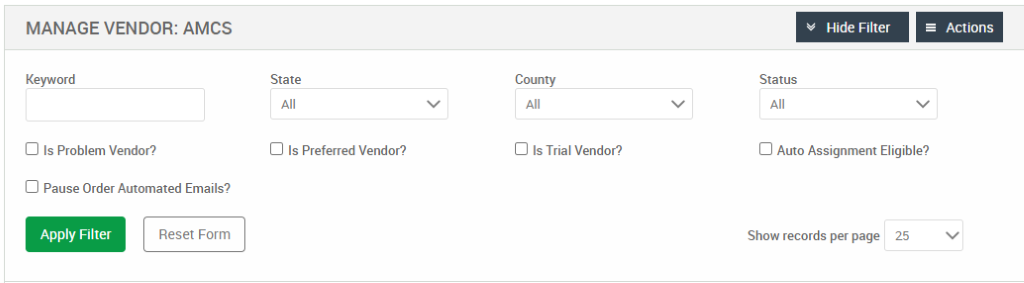 MANAGE VENDOR: AMCS 
Keyword 
Cl Is Problem Vendor? 
Cl Pause Order Automated Emails? 
Hide Filter 
= Actions 
State 
Cl Is Preferred Vendor? 
County 
Cl Is Trial Vendor? 
Status 
Cl Auto Assignment Eligible? 
Apply Filter 
Reset Form 
Show records per page 
25 