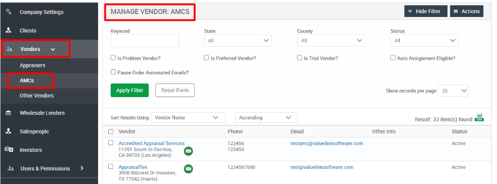 Company Settings 
Clients 
Vendors 
Appraisers 
AMCS 
Other Vendors 
Wholesale Lenders 
Salespeople 
Investors 
Users & Permissions 
MANAGE VENDOR: AMCS 
Keyword 
Cl Is Problem Vendor? 
Cl Pause Order Automated Emails? 
Hide Filter 
= Actions 
State 
Cl Is Preferred Vendor? 
Ascending 
Phone 
123456 
123456 
1234567890 
County 
Cl Is Trial Vendor? 
Email 
testamc@valuelinksoftware.com 
test@valuelinksoftware.com 
Status 
Cl Auto Assignment Eligible? 
Apply Filter 
Sort Results Using: 
Vendor 
Reset Form 
Vendor Name 
Show records per page 
25 
Other into 
Accredited Appraisal Services 
11351 South St Cerritos, 
CA 90703 (Los Angeles) 
AppraisalTek 
3000 Wilcrest Dr Houston, 
TX 77042 (Harris) 
Result: 33 item(s) found Ö 
Status 
Active 
Active 