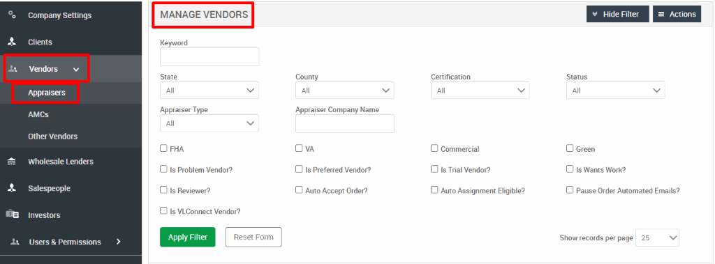 Company Settings 
Clients 
Vendors 
Appraisers 
AMCS 
Other Vendors 
Wholesale Lenders 
Salespeople 
Investors 
Users & Permissions 
MANAGE VENDORS 
Keyword 
State 
Appraiser Type 
D FHA 
Cl Is Problem Vendor? 
Cl Is Reviewer? 
Cl Is VLConnect Vendor? 
Hide Filter 
= Actions 
County 
Appraiser Company Name 
Cl Is Preferred Vendor? 
Cl Auto Accept Order? 
Certification 
Cl Commercial 
Cl Is Trial Vendor? 
Cl Auto Assignment Eligible? 
Status 
Cl Green 
Cl Is Wants Work? 
Cl Pause Order Automated Emails? 
Apply Filter 
Reset Form 
Show records per page 
25 