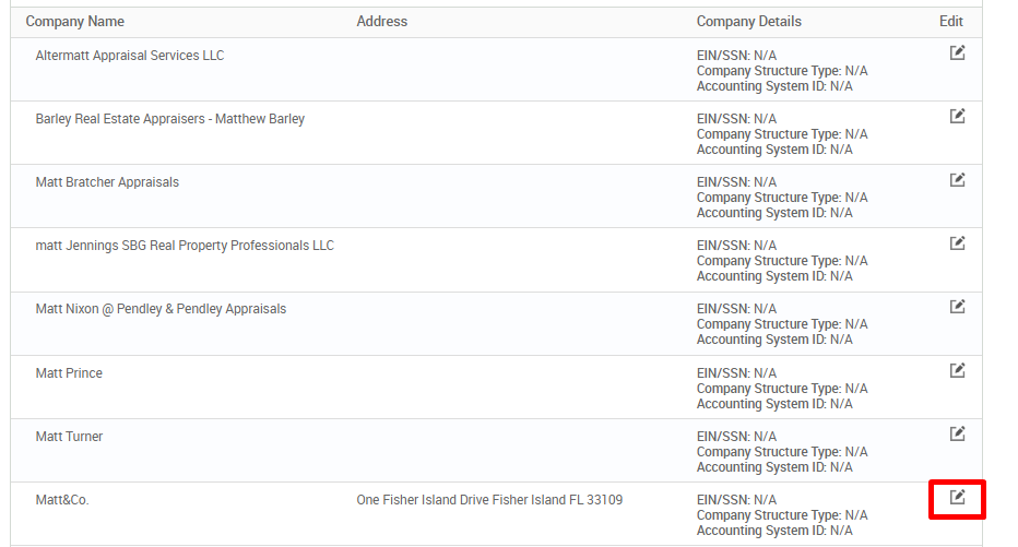 Company Name 
Altermatt Appraisal Services LLC 
Barley Real Estate Appraisers - Matthew Barley 
Matt Bratcher Appraisals 
matt Jennings SBG Real Progeny Professionals LLC 
Matt Nixon @ Pendley & Pendley Appraisals 
Matt Prince 
Matt Turner 
Matt&Co_ 
Address 
One Fisher Island Drive Fisher Island FL 33109 
Company Detai Is 
EIN/SSN: WA 
Company Structure Type: N/A 
Accounting System ID: N/A 
EIN/SSN: WA 
Company Structure Type: N/A 
Accounting System ID. WA 
EIN/SSN: WA 
Company Structure Type: N/A 
Accounting System ID. WA 
EIN/SSN: WA 
Company Structure Type: N/A 
Accounting System ID: WA 
EIN/SSN: WA 
Company Structure Type: N/A 
Accounting System ID: N/A 
EIN/SSN: WA 
Company Structure Type: N/A 
Accounting System ID. WA 
EIN/SSN: WA 
Company Structure Type: N/A 
Accounting System ID. WA 
EIN/SSN: WA 
Company Structure Type: N/A 
Accounting System ID: N/A 
Edit 
