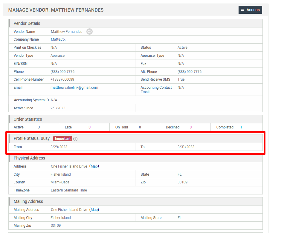 MANAGE VENDOR: MATTHEW FERNANDES 
Actions 
Vendor Details 
Vendor Name 
Company Name 
Print on Check as 
Vendor Type 
EIN/SSN 
Cell Phone Number 
Matthew Femandes 
Matt&Co_ 
Appraiser 
(888) 999-7776 
+18887660099 
matthewvaluelink@gmail com 
Status 
Apprais« Type 
Alt. Phone 
Send Receive SMS 
Accounting Contact 
Email 
Active 
(888) ggg-7776 
WA 
Accounting System ID N/A 
Active Since 
Order Statistics 
Active 
2/1/2023 
On Hold 
Declined 
3/31 '2023 
33109 
Completed 
Profile Status: Busy 
Important 
3/29/2023 
Physical Address 
Address 
County 
TimeZone 
Mailing Address 
Mailing Address 
Mailing City 
Mailing Zip 
One Fisher Island Drive 
Fisher Island 
Miami-Dade 
Eastern Standard Time 
One Fisher Island Drive 
Fisher Island 
33109 
(Map) 
(Map) 
State 
Mailing State 