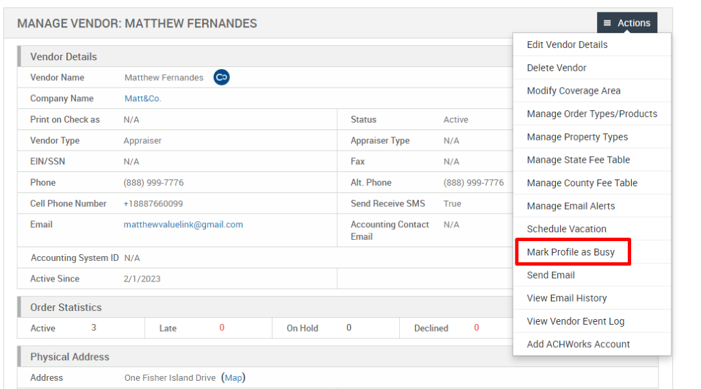 MANAGE VENDOR: MATTHEW FERNANDES 
Vendor Details 
Vendor Name 
Company Name 
Print on Check as 
Vendor Type 
EIN/SSN 
Phone 
Cell Phone Number 
Email 
Matthew Fernandes 
Matt&Co. 
N/A 
Appraiser 
N/A 
(888) ggg-7776 
+18887660099 
Status 
Appraiser Type 
Fax 
Alt. Phone 
Send Receive SMS 
Accounting Contact 
Email 
Active 
N/A 
N/A 
(888) ggg-7776 
True 
N/A 
Accounting System ID N/A 
Active Since 
Order Statistics 
Active 
3 
21/2023 
Late 
One Fisher Island Drive 
On Hold 
Declined 
= Actions 
Edit Vendor Details 
Delete Vendor 
Modify Coverage Area 
Manage Order Types/Products 
Manage Properly Types 
Manage State Fee Table 
Manage County Fee Table 
Manage Email Alerts 
Schedule Vacation 
Mark Profile as Busy 
Send Email 
View Email History 
View Vendor Event Log 
Add ACHWorks Account 
Physical Address 
Address 
(Map) 