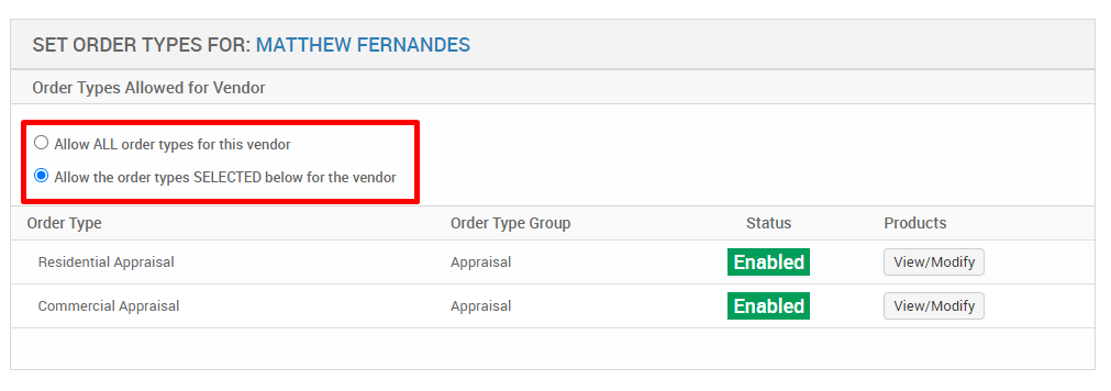 SET ORDER TYPES FOR: MATTHEW FERNANDES 
Order Types Allowed for Vendor 
O Allow ALL order types for this vendor 
@ Allow the ordertypes SELECTED below for the vendor 
Order Type 
Residential Appraisal 
Commercial Appraisal 
Order Type Group 
Appraisal 
Appraisal 
Status 
Enabled 
Enabled 
Products 
View/ Modify 
View/ Modify 