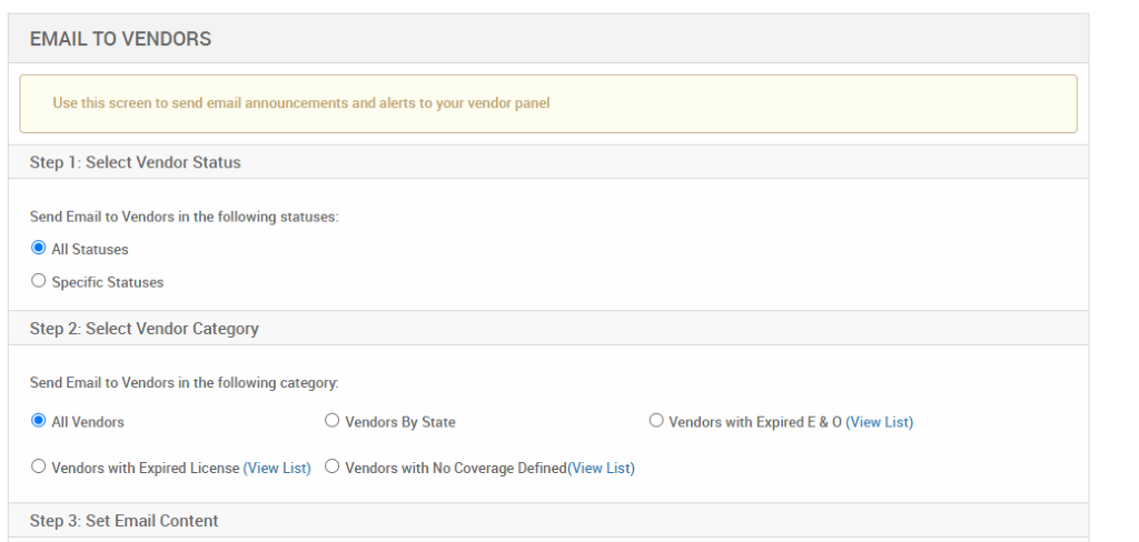 EMAIL TO VENDORS 
Use this screen to send email announcements and alerts to your vendor panel 
Step 1: Select Vendor Status 
Send Email to Vendors in the following statuses: 
@ All Statuses 
O Specific Statuses 
Step 2: Select Vendor Category 
Send Email to Vendors in the following category. 
@ Al Vendors 
O Vendors By State 
O Vendors with Expired E & O (View List) 
O Vendors with Expired License (View List) O Vendors with No Coverage Defined(View List) 
Step 3: Set Email Content 