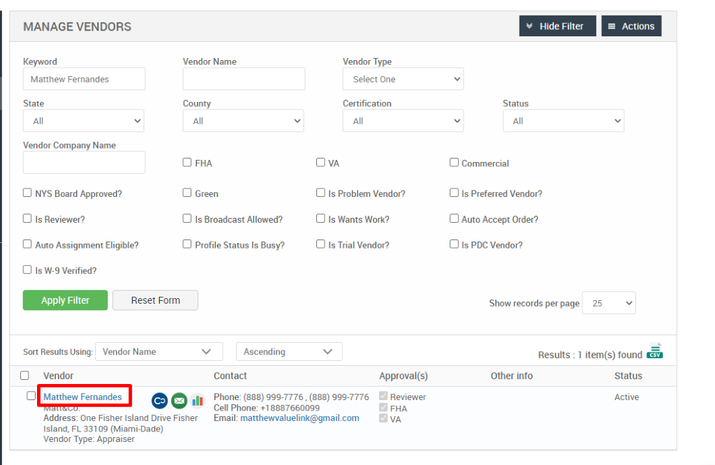 MANAGE VENDORS 
Key," ord 
Matthew Fernandes 
State 
Vendor Company Name 
Cl NYS Board Approved? 
Cl Is Reviewer? 
Cl Auto Assignment Eligible? 
Hide Filter 
= Actions 
Vendor Name 
County 
Cl FHA 
Cl Green 
Cl Is Broadcast Allowed? 
Cl Profile Status Is Busy? 
Ascending 
Contact 
Vendor Type 
Select One 
Certification 
Cl Is Problem Vendor? 
Cl Is Wants Work? 
Cl Is Trial Vendor? 
Status 
Cl Commercial 
Cl Is Preferred Vendor? 
Cl Auto Accept Order? 
Cl Is PDC Vendor? 
Show records per page 
Cl Is W-9 Verified? 
Apply Filter 
Sort Results Using: 
Cl Vendor 
Reset Form 
Vendor Name 
25 
Results : 
Other info 
Cl Matthew Fernandes 
.11 
Approval(s) 
Reviewer 
FHA 
1 item(s) found Ö 
Status 
Active 
Phone: (888) ggg-7776 , (888) ggg-7776 
Cell Phone: 88876600gg 
Email: matthewvaluelink@gmail.com 
Address: One Fisher Island Drive Fisher 
Island, FL 331 og (Miami-Dade) 
Vendor Type: Appraiser 