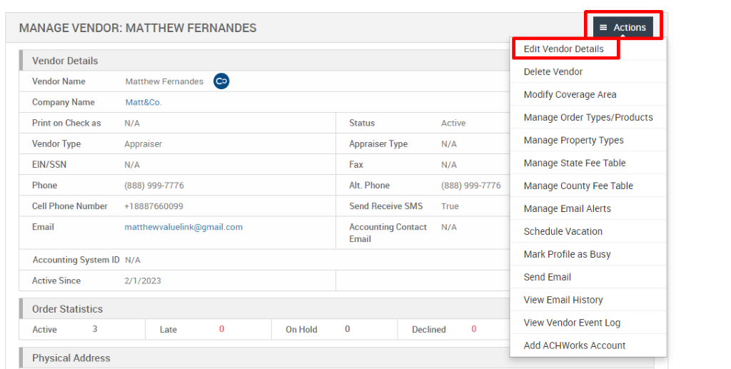 MANAGE VENDOR: MATTHEW FERNANDES 
Vendor Details 
Vendor Name 
Company Name 
Print on Check as 
Vendor Type 
EIN/SSN 
Phone 
Cell Phone Number 
Email 
Matthew Fernandes 
Matt&Co. 
N/A 
Appraiser 
N/A 
(888) ggg-7776 
*188876600gg 
matthewvaluelink@gmail.com 
Status 
Appraiser Type 
Fax 
Alt. Phone 
Send Receive SMS 
Accounting Contact 
Email 
Active 
N/A 
N/A 
(888) ggg-7776 
True 
N/A 
Accounting System ID N/A 
Active Since 
Order Statistics 
Active 
3 
21/2023 
Late 
On Hold 
Declined 
= Actions 
Edit Vendor Details 
Delete Vendor 
Modify Coverage Area 
Manage Order Types/Products 
Manage Properly Types 
Manage State Fee Table 
Manage County Fee Table 
Manage Email Alerts 
Schedule Vacation 
Mark Profile as Busy 
Send Email 
View Email History 
View Vendor Event Log 
Add ACHWorks Account 
Physical Address 