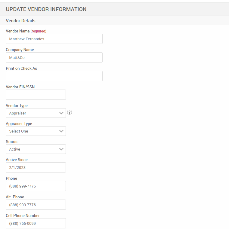 UPDATE VENDOR INFORMATION 
Vendor Details 
Vendor Name (required) 
Matthew Fernandes 
Company Name 
Matt&Co_ 
Print on Check As 
Vendor EIN/SSN 
Vendor Type 
Appraiser 
Appraiser Type 
Select One 
Status 
Active 
Active Since 
2'1/2023 
Phone 
(888) ggg-7776 
Alt. Phone 
(888) ggg-7776 
Cell Phone Number 
(888) 766-oogg 