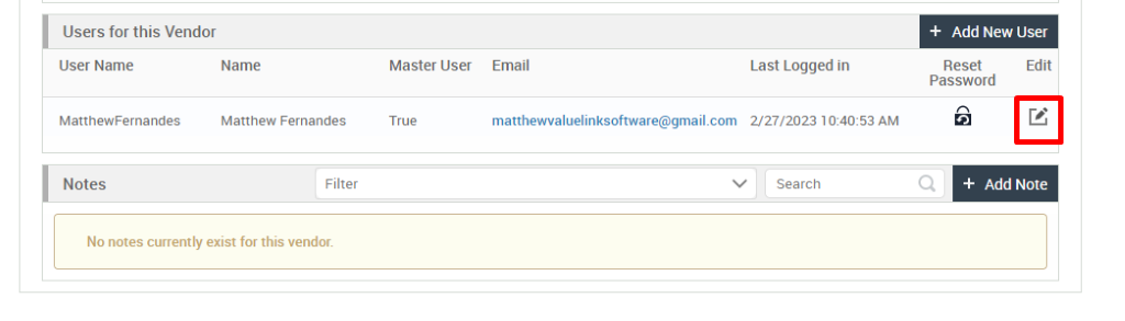 Users for this Vendor 
User Name 
MatthewFernandes 
Notes 
+ Add New User 
Name 
Matthew Fernandes 
Filter 
Master User 
True 
Email 
Last Logged in 
Reset 
Password 
Edit 
matthewvaluelinksoftware@gmail.com 2/27/2023 AM 
v 
Search 
+ Add Note 
No notes currently exist for this vendor. 