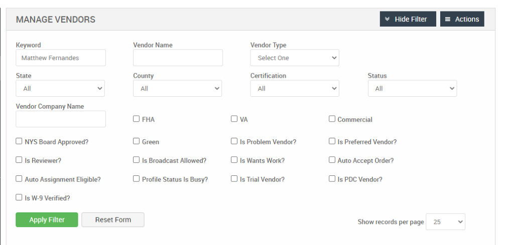 MANAGE VENDORS 
Key," ord 
Matthew Fernandes 
State 
Vendor Company Name 
Cl NYS Board Approved? 
Cl Is Reviewer? 
Cl Auto Assignment Eligible? 
Hide Filter 
= Actions 
Vendor Name 
County 
Cl FHA 
Cl Green 
Cl Is Broadcast Allowed? 
Cl Profile Status Is Busy? 
Vendor Type 
Select One 
Certification 
Cl Is Problem Vendor? 
Cl Is Wants Work? 
Cl Is Trial Vendor? 
Cl Is W-9 Verified? 
Apply Filter 
Reset Form 
Status 
Cl Commercial 
Cl Is Preferred Vendor? 
Cl Auto Accept Order? 
Cl Is PDC Vendor? 
Show records per page 
25 