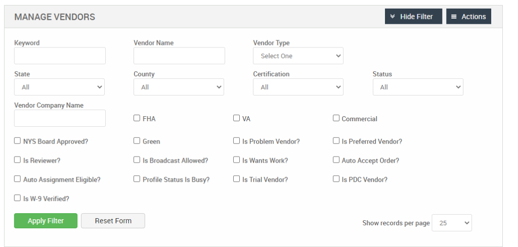MANAGE VENDORS 
Key," ord 
State 
Vendor Company Name 
Cl NYS Board Approved? 
Cl Is Reviewer? 
Cl Auto Assignment Eligible? 
Cl Is W-9 Verified? 
Reset Form 
Vendor Name 
County 
Cl FHA 
Cl Green 
Cl Is Broadcast Allowed? 
Cl Profile Status Is Busy? 
Vendor Type 
Select One 
Certification 
Cl Is Problem Vendor? 
Cl Is Wants Work? 
Cl Is Trial Vendor? 
Hide Filter 
Status 
Cl Commercial 
Cl Is Preferred Vendor? 
Cl Auto Accept Order? 
Cl Is PDC Vendor? 
Show records per page 
= Actions 
25 