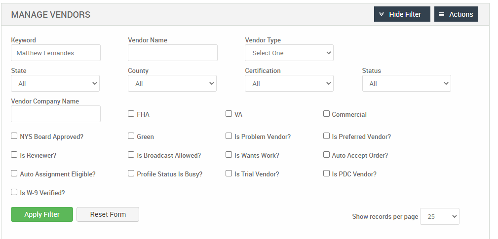 MANAGE VENDORS 
Keyword 
Matthew Fernandes 
State 
Vendor Company Name 
Cl NYS Board Approved? 
Cl Is Reviewer? 
Cl Auto Assignment Eligible? 
Hide Filter 
= Actions 
Vendor Name 
County 
Cl FHA 
Cl Green 
Cl Is Broadcast Allowed? 
Cl Profile Status Is Busy? 
Vendor Type 
Select One 
Certification 
Cl Is Problem Vendor? 
Cl Is Wants Work? 
Cl Is Trial Vendor? 
Cl Is W-9 Verified? 
Apply Filter 
Reset Form 
Status 
Cl Commercial 
Cl Is Preferred Vendor? 
Cl Auto Accept Order? 
Cl Is PDC Vendor? 
Show records per page 
25 