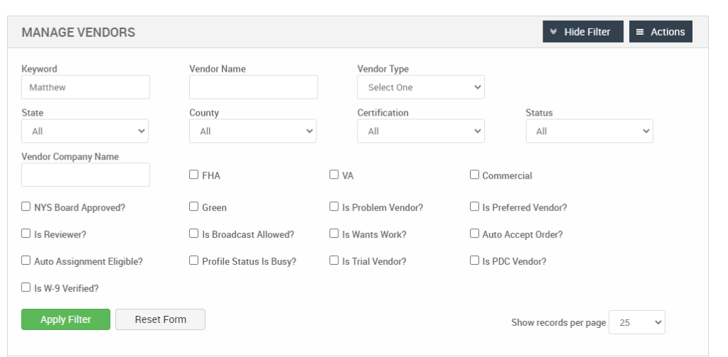 MANAGE VENDORS 
Keyword 
Matthew 
State 
Vendor Company Name 
Cl NYS Board Approved? 
Cl Is Reviewer? 
Cl Auto Assignment Eligible? 
Vendor Name 
County 
Cl FHA 
Cl Green 
Cl Is Broadcast Allowed? 
Cl Profile Status Is Busy? 
Vendor Type 
Select One 
Certification 
Cl Is Problem Vendor? 
Cl Is Wants Work? 
Cl Is Trial Vendor? 
v Hide Filter 
Status 
Cl Commercial 
Cl Is Preferred Vendor? 
Cl Auto Accept Order? 
Cl Is PDC Vendor? 
Show records per page 
= Actions 
Cl Is W-9 Verified? 
Apply Filter 
Reset Form 
25 