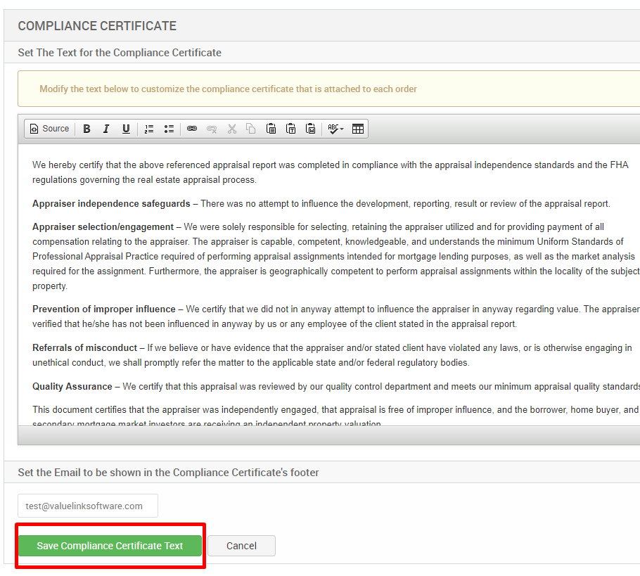 COMPLIANCE CERTIFICATE 
Set The Text for the Compliance Certificate 
Modify the text below to customize the compliance certificate that is attached to each order 
Source 
We hereby certify that the above referenced appraisal report was completed in compliance with the appraisal independence standards and the FHA 
regulations governing the real estate appraisal process 
Appraiser independence safeguards — There was no attempt to influence the development, reporting, result or review of the appraisal report. 
Appraiser selection/engagement — We were solely responsible for selecting, retaining the appraiser utilized and for providing payment of all 
compensation relating to the appraiser. The appraiser is capable, competent, knowledgeable, and understands the minimum Uniform Standards of 
Professional Appraisal Practice required of performing appraisal assignments intended for mortgage lending purposes, as well as the market analysis 
required for the assignment Furthermore, the appraiser is geographically competent to perform appraisal assignments within the locality of the subject 
property 
Prevention of improper influence — We certify that we did not in any.'.'ay attempt to influence the appraiser in any.'.'ay regarding value. The appraiser 
verified that he/she has not been influenced in anyway by us or any employee of the client stated in the appraisal report 
Referrals of misconduct — If we believe or have evidence that the appraiser and/or stated client have violated any laws, or is otherwise engaging in 
unethical conduct, we shall promptly refer the matter to the applicable state and/or federal regulatory bodies. 
Quality Assurance — We certify that this appraisal was reviewed by our quality control department and meets our minimum appraisal quality standard 
This document certifies that the appraiser was independently engaged, that appraisal is free of improper influence, and the borrower, home buyer, and 
Set the Email to be shown in the Compliance Certificate's footer 
test@valuelinksoftware.com 
Save Compliance Certificate Text 
Cancel 