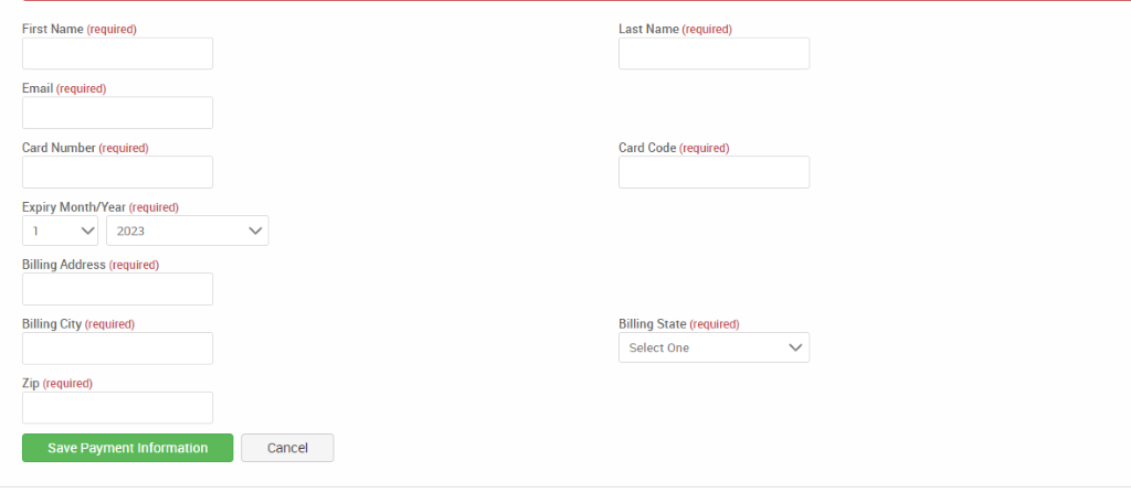 First Name (required) 
Email (required) 
Card Number (required) 
Expiry Month/Year (required) 
V 2023 
Billing Address (required) 
Billing City (required) 
Zip (required) 
Save Payment Information 
Last Name (required) 
Card Code (required) 
Billing State (required) 
Select One 
Cancel 