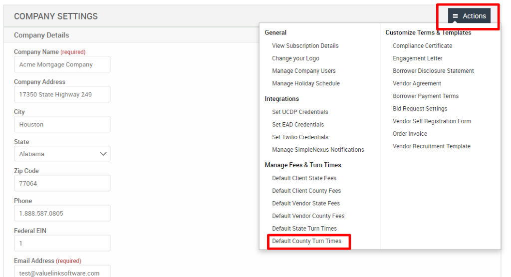 COMPANY SETTINGS 
Company Details 
Company Name (required) 
Acme Mortgage Company 
Company Address 
17350 State Highway 249 
City 
Houston 
State 
Alabama 
Zip Code 
77064 
Phone 
1 _888S87.0805 
Federal EIN 
Email Address (required) 
test@valuelinksoftware.com 
General 
View Subscription Details 
Change your Logo 
Manage Company Users 
Manage Holiday Schedule 
Integrations 
Set UCDP Credentials 
Set EAD Credentials 
Set Twilio Credentials 
Manage SimpleNexus Notifications 
Manage Fees & Turn Times 
Default Client State Fees 
Default Client County Fees 
Default Vendor State Fees 
Default Vendor County Fees 
Default State Turn Times 
Default County Turn Times 
= Actions 
Customize Terms emp ates 
Compliance Certificate 
Engagement Letter 
Borrower Disclosure Statement 
Vendor Agreement 
Borrower Payment Terms 
Bid Request Settings 
Vendor Self Registration Form 
Order Invoice 
Vendor Recruitment Template 