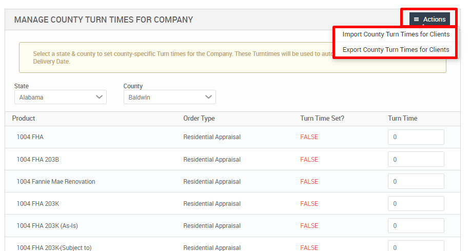 MANAGE COUNTY TURN TIMES FOR COMPANY 
Select a state & county to set county-specific Tim times for the Company These Turntimes will be used to aut 
Actions 
Import County Turn Times for Clients 
Export County Turn Times for Clients 
Delivery Date. 
Alabama 
Product 
1004 FHA 
1004 FHA 2038 
1004 Fannie Mae Renovation 
1004 FHA 203K 
1004 FHA 203K (As-is) 
1004 FHA 203K-(Subiect to) 
County 
Baldwin 
Order Type 
Residential Appraisal 
Residential Appraisal 
Residential Appraisal 
Residential Appraisal 
Residential Appraisal 
Residential Appraisal 
Turn Time Set? 
FALSE 
FALSE 
FALSE 
FALSE 
FALSE 
FALSE 
Turn Time 