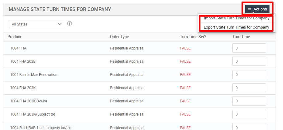 MANAGE STATE TURN TIMES FOR COMPANY 
Actions 
mport tate urn Innes or mpany 
Export State Turn Times for Company 
All States 
Product 
1004 FHA 
1004 FHA 2038 
1004 Fannie Mae Renovation 
1004 FHA 203K 
1004 FHA 203K (As-is) 
1004 FHA 203K-(Subject to) 
1004 Full URAR 1 unit pr 
Order Type 
Residential Appraisal 
Residential Appraisal 
Residential Appraisal 
Residential Appraisal 
Residential Appraisal 
Residential Appraisal 
Residential Appraisal 
Turn Time Set? 
FALSE 
FALSE 
FALSE 
FALSE 
FALSE 
FALSE 
FALSE 
Turn Time 
int/ext 
