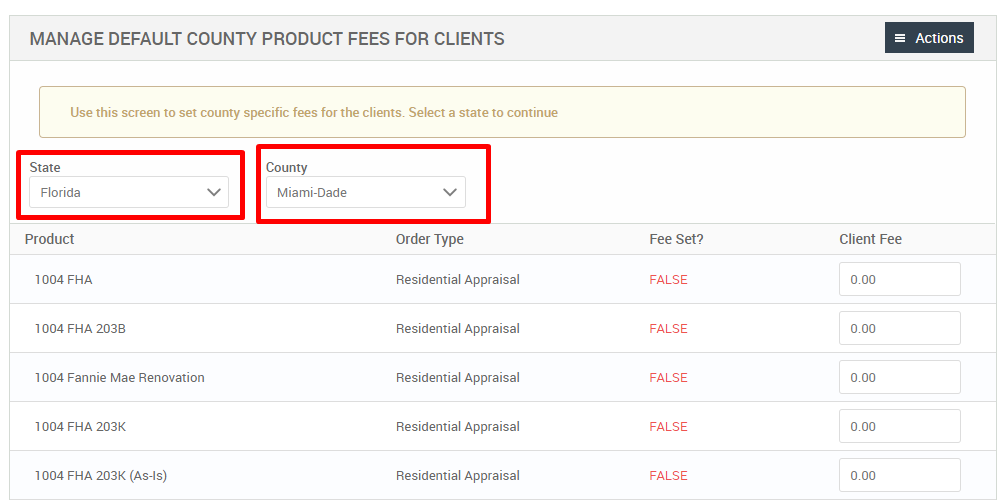 MANAGE DEFAULT COUNTY PRODUCT FEES FOR CLIENTS 
Use this screen to set county specific fees for the clients. Select a state to continue 
State 
Florida 
Product 
FHA 
1004 FHA 203B 
1004 Fannie Mae Renovation 
1004 FHA 203K 
FHA 203K (As-is) 
County 
Miami-Dade 
Order Type 
Residential Appraisal 
Residential Appraisal 
Residential Appraisal 
Residential Appraisal 
Residential Appraisal 
Fee set? 
FALSE 
FALSE 
FALSE 
FALSE 
FALSE 
= Actions 
Client Fee 
000 
000 
000 
000 
000 
