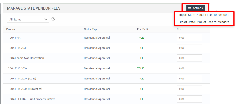 MANAGE STATE VENDOR FEES 
All States 
Product 
FHA 
1004 FHA 203B 
1004 Fannie Mae Renovation 
1004 FHA 203K 
1004 FHA 203K (As-is) 
1004 FHA 203K-(Subject to) 
1004 Full URAR 1 unit property int/ext 
Order Type 
Residential Appraisal 
Residential Appraisal 
Residential Appraisal 
Residential Appraisal 
Residential Appraisal 
Residential Appraisal 
Residential Appraisal 
Fee set? 
TRUE 
TRUE 
TRUE 
TRUE 
TRUE 
TRUE 
TRUE 
= Actions 
Import State Product Fees for Vendors 
Export State Product Fees for Vendors 
000 
000 
000 
000 
000 
000 
000 
