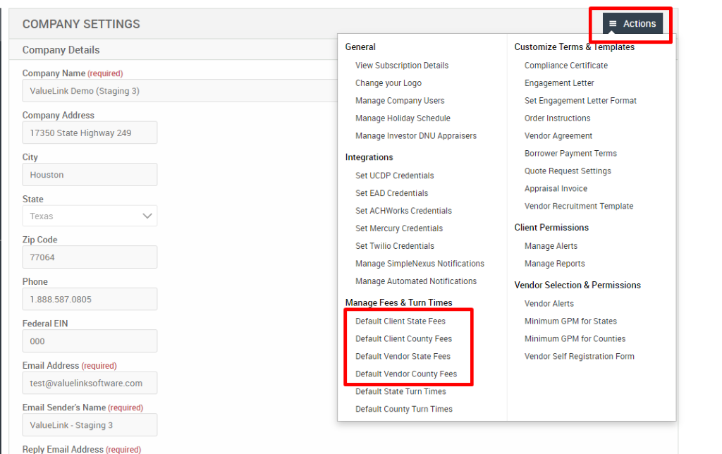 COMPANY SETTINGS 
Company Details 
Company Name (required) 
ValueLink Demo (Staging 3) 
Company Address 
17350 state Highway 249 
City 
Houston 
State 
Texas 
Zip Code 
77064 
Phone 
Federal EIN 
Email Address (required) 
test@valuelinksoftware.com 
Email Sender's Name (required) 
ValueLink - Staging 3 
Reply Email Address (required) 
General 
View Subscription Details 
Change pur Logo 
Manage Company Users 
Manage Holiday Schedule 
Manage Investor ONU Appraisers 
Integrations 
Set UCDP Credentials 
Set EAD Credentials 
Set ACHWorks Credentials 
Set Mercury Credentials 
Set Twilio Credentials 
Manage SimpleNexus Notifications 
Manage Automated Notifications 
Mana e Fees & Turn Times 
Default Client State Fees 
Default Client County Fees 
Default Vendor State Fees 
Default Vendor County Fees 
Default State Turn Times 
Default County Turn Times 
= Actions 
Customize Terms emp ates 
Compliance Certificate 
Engagement Letter 
Set Engagement Letter Format 
Order Instructions 
Vendor Agreement 
Borrower Payment Terms 
Quote Request Settings 
Appraisal Invoice 
Vendor Recruitment Template 
Client Permissions 
Manage Alerts 
Manage Reports 
Vendor Selection & Permissions 
Vendor Alerts 
Minimum GPM for States 
Minimum GPM for Counties 
Vendor Self Registration Form 
