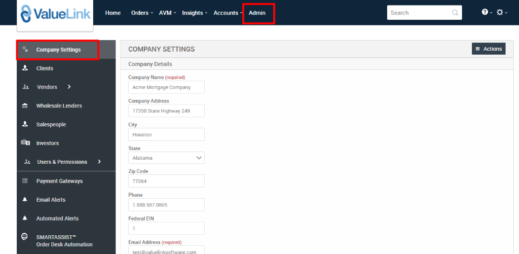 e ValueLink 
Company Settings 
Clients 
Vendors 
Wholesale Lenders 
Salespeople 
Investors 
Users & Permissions 
Payment Gateways 
Email Alerts 
Automated Alerts 
SMARTASSIST' 
Order Desk Automation 
Home 
Orders 
AVM 
Insights 
Accounts 
Admin 
Search 
COMPANY SETTINGS 
Company Details 
Company Name (required) 
Acme Mortgage Company 
Company Address 
17350 State Highway 249 
City 
Houston 
State 
Alabama 
Zip Code 
77064 
Phone 
1_888.587.0805 
Federal EIN 
Email Address (required) 
= Actions 