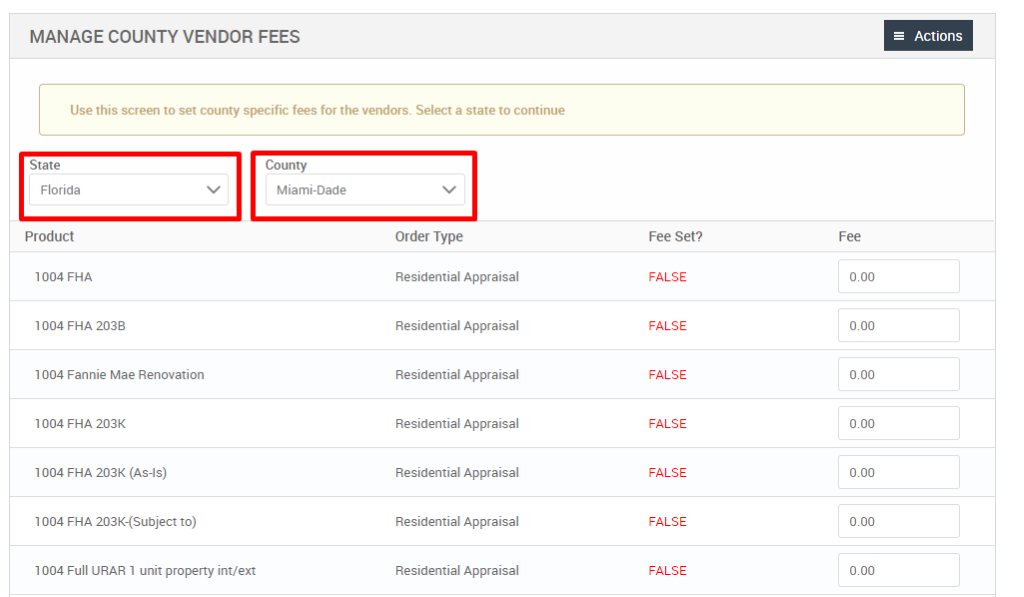 MANAGE COUNTY VENDOR FEES 
Use this screen to set county specific fees for the vendors. Select a state to continue 
State 
Florida 
Product 
FHA 
1004 FHA 203B 
1004 Fannie Mae Renovation 
1004 FHA 203K 
FHA 203K (As-is) 
1004 FHA 203K-(Subject to) 
1004 Full URAR 1 unit property int/ext 
County 
Miami-Dade 
Order Type 
Residential Appraisal 
Residential Appraisal 
Residential Appraisal 
Residential Appraisal 
Residential Appraisal 
Residential Appraisal 
Residential Appraisal 
Fee set? 
FALSE 
FALSE 
FALSE 
FALSE 
FALSE 
FALSE 
FALSE 
= Actions 
000 
000 
000 
000 
000 
000 
000 