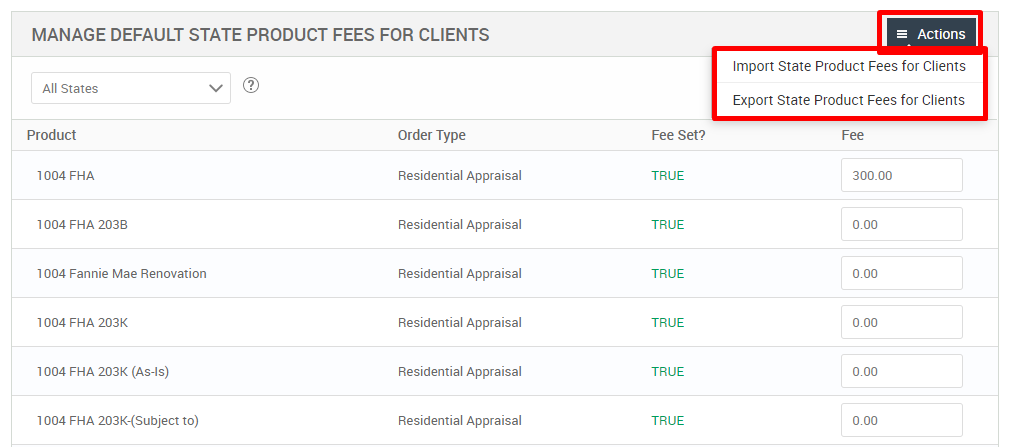 MANAGE DEFAULT STATE PRODUCT FEES FOR CLIENTS 
All States 
Product 
FHA 
1004 FHA 203B 
1004 Fannie Mae Renovation 
1004 FHA 203K 
1004 FHA 203K (As-is) 
1004 FHA 203K-(Subject to) 
Order Type 
Residential Appraisal 
Residential Appraisal 
Residential Appraisal 
Residential Appraisal 
Residential Appraisal 
Residential Appraisal 
Fee set? 
TRUE 
TRUE 
TRUE 
TRUE 
TRUE 
TRUE 
= Actions 
Import State Product Fees for Clients 
Export State Product Fees for Clients 
300.00 
000 
000 
000 
000 
000 