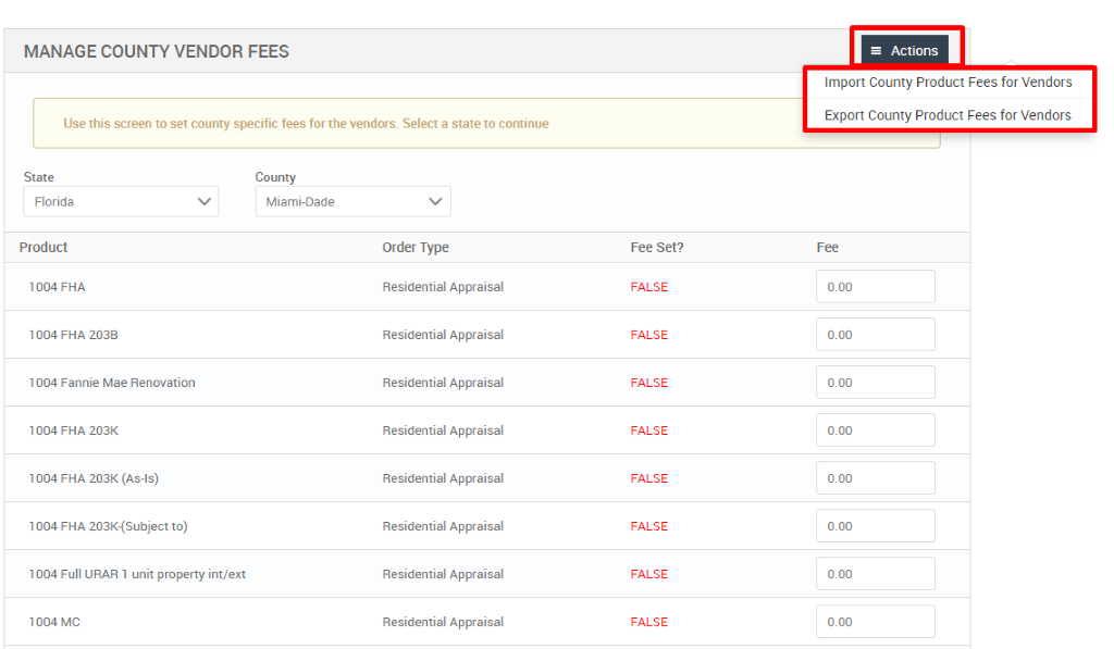 MANAGE COUNTY VENDOR FEES 
Use this screen to set county specific fees for the vendors. Select a state to continue 
State 
Florida 
Product 
FHA 
1004 FHA 203B 
1004 Fannie Mae Renovation 
1004 FHA 203K 
1004 FHA 203K (As-is) 
1004 FHA 203K-(Subject to) 
1004 Full URAR 1 unit property int/ext 
1004 MC 
County 
Miami-Dade 
Order Type 
Residential Appraisal 
Residential Appraisal 
Residential Appraisal 
Residential Appraisal 
Residential Appraisal 
Residential Appraisal 
Residential Appraisal 
Residential Appraisal 
Fee set? 
FALSE 
FALSE 
FALSE 
FALSE 
FALSE 
FALSE 
FALSE 
FALSE 
= Actions 
Import County Product Fees for Vendors 
Export County Product Fees for Vendors 
000 
000 
000 
000 
000 
000 
000 
000 