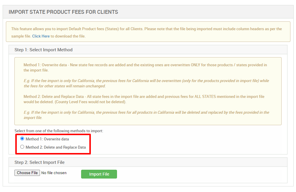 IMPORT STATE PRODUCT FEES FOR CLIENTS 
This feature allows you to import Default Product fees (States) for all Clients. Please note that the file being imported must include column headers as per the 
sample file. Click Here to dcwnload the file. 
Step 1: Select Import Method 
Method 1 : Overwrite data - New state fee records are added and the existing ones are overwritten ONLY for those products / states provided in 
the import file. 
E.g. If the fee import is only for Califomia, the previous fees for California will be overwritten (only for the products provided in import file) while 
the fees for other states will remain unchanged 
Method 2: Delete and Replace Data - All state fees in the import file are added and previous fees for ALL STATES mentioned in the import file 
would be deleted. (County Level Fees would not be deleted). 
E.g. If the fee import is only for Califomia, the previous fees for all products in Califomia will be deleted and replaced by the fees provided in the 
import file 
Select from one of the following methods to import: 
@ Method 1 : Overwrite data 
O Method 2: Delete and Replace Data 
Step 2: Select Import File 
Choose File No file chosen 
Import File 