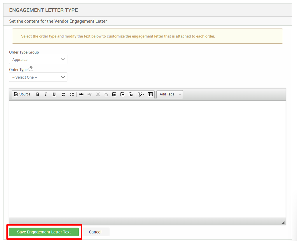 ENGAGEMENT LETTER TYPE 
Set the content for the Vendor Engagement Letter 
Select the order type and modify the text below to customize the engagement letter that is attached to each order. 
Order Type Group 
Appraisal 
Order Type@ 
— Select One 
Source 
r 
u 
Add Tags 
Save Engagement Letter Text 
Cancel 
