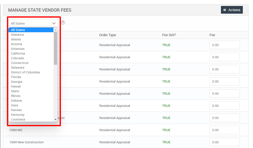 MANAGE STATE VENDOR FEES 
All States 
All States 
Alabama 
Alaska 
Arizona 
Arkansas 
California 
Colorado 
Connecticut 
Delaware 
District of Columbia 
Florida 
Georgia 
Hawaii 
Idaho 
Illinois 
Indiana 
Iowa 
Kansas 
Kentucky 
Louisiana 
1004 MC 
1004 New Construction 
= Actions 
Fee 
Order Type 
Residential Appraisal 
Residential Appraisal 
Residential Appraisal 
Residential Appraisal 
Residential Appraisal 
Residential Appraisal 
Residential Appraisal 
Residential Appraisal 
Residential Appraisal 
Fee set? 
TRUE 
TRUE 
TRUE 
TRUE 
TRUE 
TRUE 
TRUE 
TRUE 
TRUE 