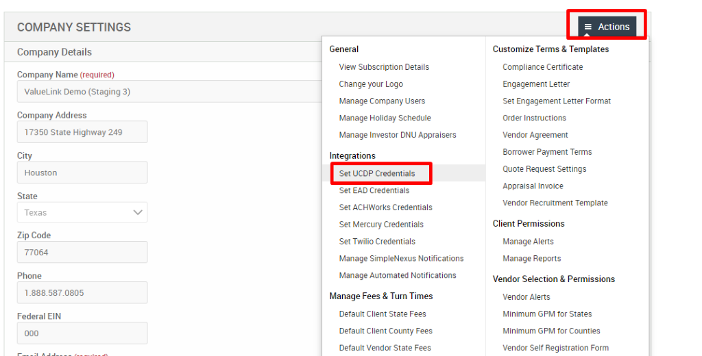 COMPANY SETTINGS 
Company Details 
Company Name (required) 
ValueLink Demo (Staging 3) 
Company Address 
17350 State Highway 249 
City 
Houston 
State 
Texas 
Zip Code 
77064 
Phone 
Federal EIN 
General 
View Subscription Details 
Change pur Logo 
Manage Company Users 
Manage Holiday Schedule 
Manage Investor ONU Appraisers 
Integrations 
Set LICOP Credentials 
Set EAD Credentials 
Set ACHWorks Credentials 
Set Mercury Credentials 
Set Twilio Credentials 
Manage SimpleNexus Notifications 
Manage Automated Notifications 
Manage Fees & Turn Times 
Default Client State Fees 
Default Client County Fees 
Default Vendor State Fees 
= Actions 
Customize Terms & Templates 
Compliance Certificate 
Engagement Letter 
Set Engagement Letter Format 
Order Instructions 
Vendor Agreement 
Borrower Payment Terms 
Quote Request Settings 
Appraisal Invoice 
Vendor Recruitment Template 
Client Permissions 
Manage Alerts 
Manage Reports 
Vendor Selection & Permissions 
Vendor Alerts 
Minimum GPM for States 
Minimum GPM for Counties 
Vendor Self Registration Form 