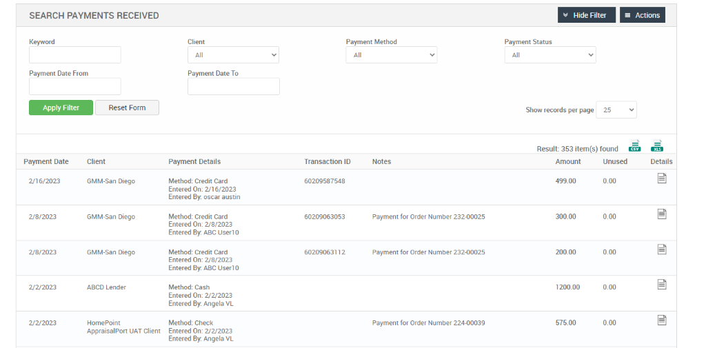 SEARCH PAYMENTS RECEIVED 
Keyword 
Payment Date From 
Hide Filter 
= Actions 
Client 
Payment Date To 
Payment Details 
Method: Credit Card 
Entered On: 2/16/2023 
Entered By: oscar austin 
Method: Credit Card 
Entered 0m 2/8/2023 
Entered By: ABC userl O 
Method: Credit Card 
Entered 0m 2/8/2023 
Entered By: ABC userl O 
Method: Cash 
Entered On: 2/22023 
Entered By: Angela VL 
Method: Check 
Entered On: 2/22023 
Entered By: Angela VL 
Payment Method 
Reset Form 
Payment Status 
Show records per page 
Apply Filter 
Payment Date 
2,'16/2023 
2/8/2023 
2/8/2023 
2/22023 
2/22023 
25 
Result: 353 item(s) found Ö 
Client 
GMM-San Diego 
GMM-San Diego 
GMM-San Diego 
ABCD Lender 
Homepoint 
AppraisalPort IJAT Client 
Transaction ID 
60209587548 
60209063053 
60209063112 
Notes 
Payment for Order Number 232-00025 
Payment for Order Number 232-00025 
Payment for Order Number 224-00039 
Amount 
499.00 
300.00 
200.00 
1200.00 
575.00 
Unused 
0.00 
0.00 
0.00 
0.00 
0.00 
Details 
