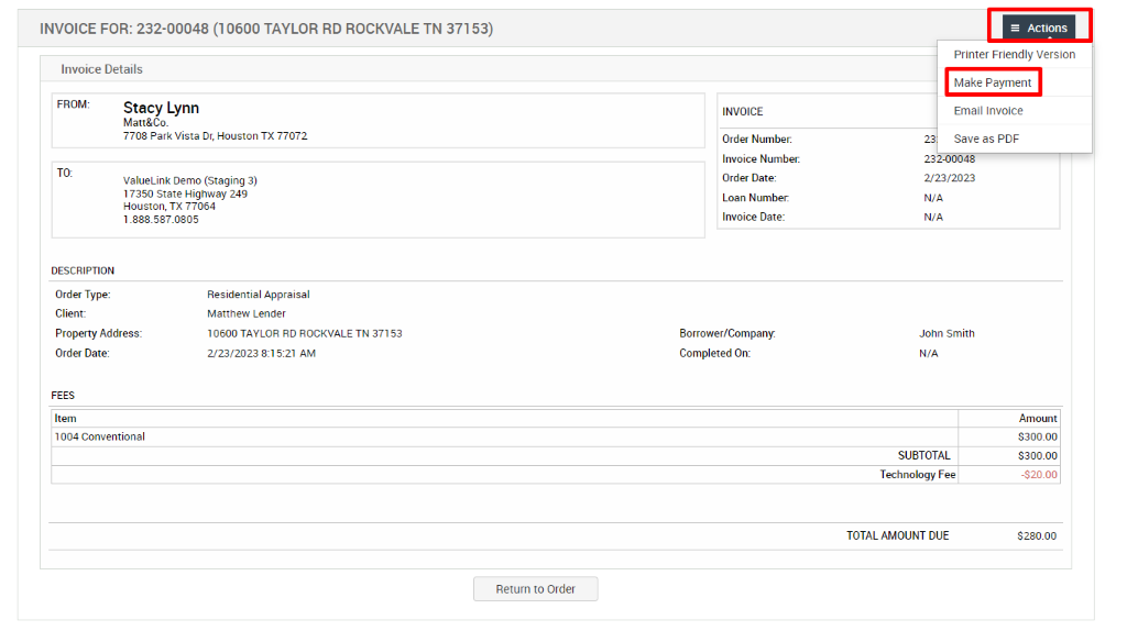 INVOICE FOR: 232-00048 (10600 TAYLOR RD ROCKVALE TN 371 53) 
Invoice Details 
FROM: 
TO 
= Actions 
Printer Friendly Version 
Make Payment 
Email Invoice 
23 save as PDF 
Stacy Lynn 
Matt&Co. 
7708 Park Vista Dr, Houston TX 77072 
ValueLink Demo (Staging 3) 
17350 state Highway 24g 
Houston, TX 77064 
DESCRIPTION 
Order Type: 
Client: 
Property Address: 
Order Date: 
FEES 
Item 
1004 Conventional 
INVOICE 
Order Number. 
Invoice Number 
Order Date: 
Loan Number: 
Invoice Date: 
Borrower/Company. 
Completed On: 
Residential Appraisal 
Matthew Lender 
10600 TAYLOR RD ROCKVALE TN 371 53 
2/23/2023 5:21 AM 
Return to Order 
232-00048 
2/23/2023 
N/A 
N/A 
John Smith 
SUBTOTAL 
Technology Fee 
TOTAL AMOUNT DUE 
Amount 
$300.00 
$300.00 
-32000 
$280.00 