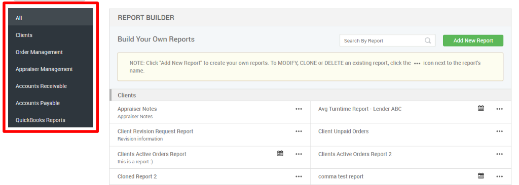 All 
Clients 
Order Management 
Appraiser Management 
Accounts Receivable 
Accounts Payable 
QuickBooks Reports 
REPORT BUILDER 
Build Your Own Reports 
Search By Report 
Q 
Add New Report 
NOTE: Click "Add New Report" to create your own reports. To MODIFY, CLONE or DELETE an existing report, click the 
icon next to the reports 
Clients 
Appraiser Notes 
Appraiser Notes 
Client Revision Request Report 
Revision information 
Clients Active Orders Report 
this is a report l) 
Cloned Report 2 
Avg Turntime Report - Lender ABC 
Client Unpaid Orders 
Clients Active Orders Report 2 
comma test report 