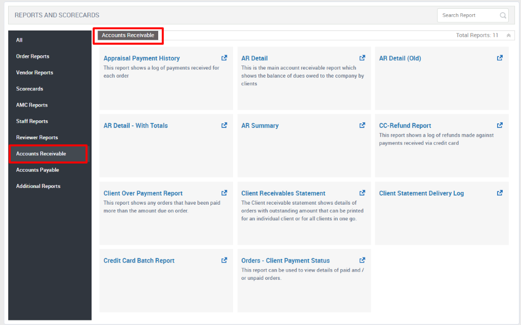 REPORTS AND SCORECARDS 
All 
Order Reports 
Vendor Reports 
Scorecards 
AMC Reports 
Staff Reports 
Reviewer Reports 
Accounts Receivable 
Accounts Payable 
Additional Reports 
Search Report 
Total Reports: 1 1 A 
Accounts Receivable 
Appraisal Payment History 
This report shows a log of payments received for 
each order 
AR Detail 
- With Totals 
AR Detail 
This is the main account receivable report which 
shows the balance of dues owed to the company by 
clients 
AR Summary 
Client Receivables Statement 
The Client receivable statement shows details of 
orders with outstanding amount that can be printed 
for an individual client or for all clients in one go. 
Orders - Client Payment Status 
This report can be used to view details of paid and / 
or unpaid orders. 
AR Detail (Old) 
CC-Refund Report 
This report shows a log of refunds made against 
payments received via credit card 
Client Statement Delivery Log 
Client Over Payment Report 
This report shows any orders that have been paid 
more than the amount due on order. 
Credit Card Batch Report 