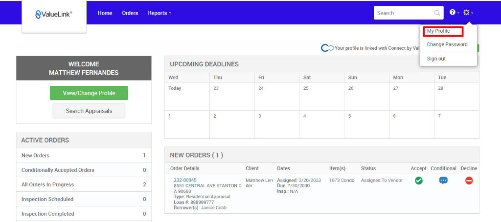 €ValueLink' 
Home 
Orders 
0 
2 
0 
0 
Reports v 
UPCOMING DEADLINES 
Search 
c 
O Your profile is linked with Connect by V 
My Profile 
Change Password 
Sign out 
-rue 
WELCOME 
MATTHEW FERNANDES 
View/Change Profile 
Search Appraisals 
ACTIVE ORDERS 
New Orders 
Conditionally Accepted Orders 
All Orders In Progress 
Inspection Scheduled 
Inspection Completed 
Wed 
Today 
Thu 
Sun 
Item(s) 
1073 Condo 
Mon 
NEW ORDERS (1 ) 
Order Details 
232-00045 
8551 CENTRAL AVE STANTON C 
A g0680 
Type: Residential Appraisal 
Loan # 888ggg777 
Borrower(s): Janice Cobb 
Client 
Matthew Len 
der 
Dates 
Assigned: 2/20/2023 
Due: 7/30/2030 
Insp.: N/A 
Status 
Assigned To Vendor 
Accept Conditional 
Decline 