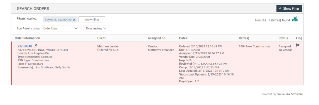 SEARCH ORDERS 
Show Filter 
Descending v 
Client 
Matthew Lender 
Ordered By. N/A 
Results : 
v Show Filter 
1 item(s) found Ö 
Filter(s) Applied: 
Sort Results Using: 
Order Information 
232-00040 C.B 
Keyword: 232-00040 X 
Order Date 
Assigned To 
Vendor. 
Matthew Fernandes 
Dates 
Ordered: 2/10/2023 1216:49 PM 
Due: 1/31 ,'2030 
Assigned: 5/2023 AM 
Vendor Due: 2/28/2030 
Insp: N/A 
Reviewed On: 2/13/2023 35223 PM 
Comp.: 213/2023 PM 
Last Updated: 2/1 5/2023 1 AM 
Status Last Updated: 2/15/2023 
Days Open: 1 _2 
Item(s) 
1004 New Construction 
Status 
Assigned 
To Vendor 
Flag 
642 HOWLAND INGLEWOOD CA 90301 
County Los Angeles-CA 
Type: Residential Appraisal 
TXN Type: Construction 
Loan # consi 357g 
Borrower(s): Jon Smith and Sally Smith 
Powered By: ValueLink Software 