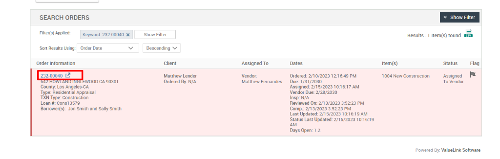 SEARCH ORDERS 
v Show Filter 
1 item(s) found Ö 
Filter(s) Applied: 
Sort Results Using: 
Order Information 
222-00040 c? 
Keyword: 232-00040 X 
Order Date 
000 CA 90301 
Show Filter 
Descending v 
Client 
Matthew Lender 
Ordered By. N/A 
Results : 
Item(s) 
Assigned To 
Vendor. 
Matthew Fernandes 
Dates 
Ordered: 2/10/2023 12-16:49 PM 
Due: 1/31 ,'2030 
Assigned: 5/2023 AM 
Vendor Due: 2/28/2030 
Insp: N/A 
Reviewed On: 2/13/2023 35223 PM 
Comp.: 213/2023 PM 
Last Updated: 2/1 5/2023 1 AM 
Status Last Updated: 2/15/2023 
Days Open: 1 _2 
Status 
Assigned 
To Vendor 
Flag 
1004 New Construction 
County Los Angeles-CA 
Type: Residential Appraisal 
TXN Type: Construction 
Loan # consi 357g 
Borrower(s): Jon Smith and Sally Smith 
Powered By: ValueLink Software 